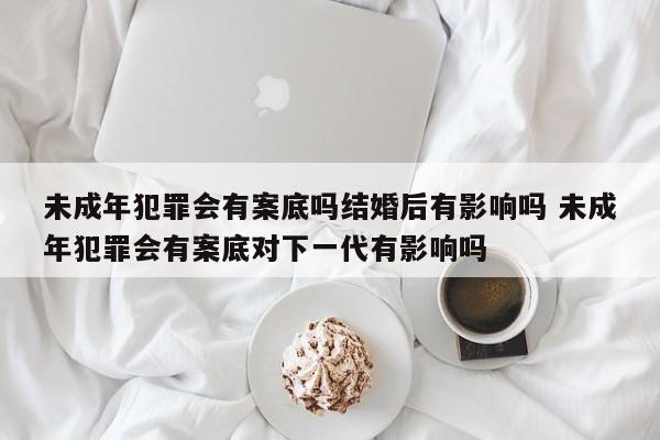 未成年犯罪会有案底吗结婚后有影响吗 未成年犯罪会有案底对下一代有影响吗