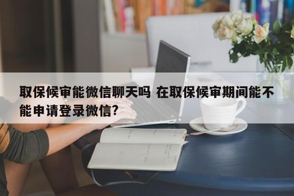 取保候审能微信聊天吗 在取保候审期间能不能申请登录微信?