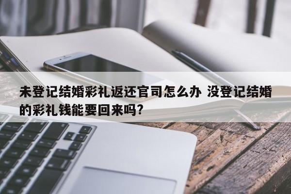 未登记结婚彩礼返还官司怎么办 没登记结婚的彩礼钱能要回来吗?