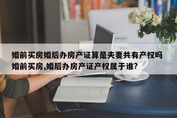 婚前买房婚后办房产证算是夫妻共有产权吗 婚前买房,婚后办房产证产权属于谁?