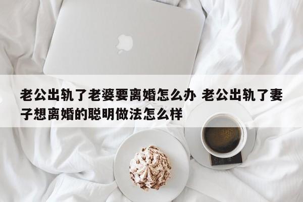 老公出轨了老婆要离婚怎么办 老公出轨了妻子想离婚的聪明做法怎么样