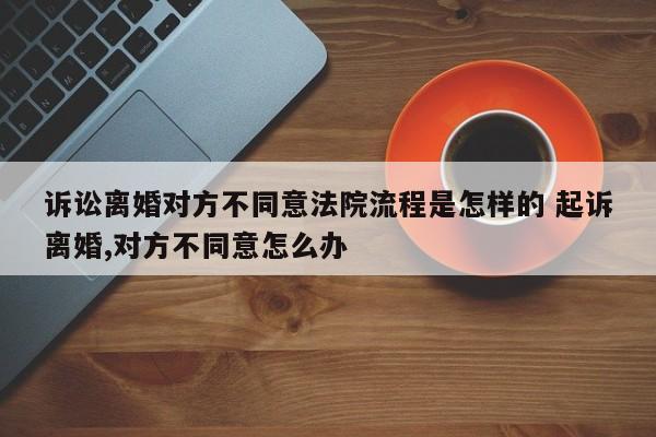 诉讼离婚对方不同意法院流程是怎样的 起诉离婚,对方不同意怎么办