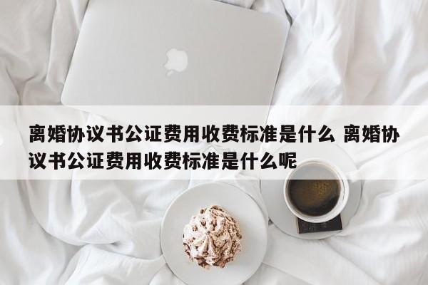 离婚协议书公证费用收费标准是什么 离婚协议书公证费用收费标准是什么呢