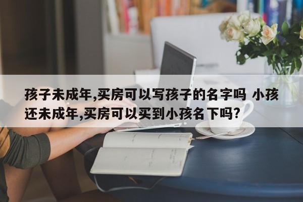 孩子未成年,买房可以写孩子的名字吗 小孩还未成年,买房可以买到小孩名下吗?