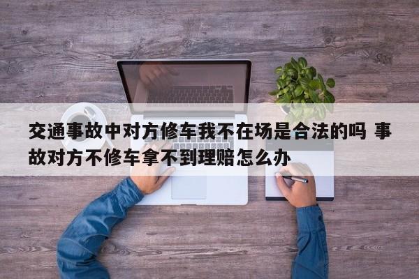 交通事故中对方修车我不在场是合法的吗 事故对方不修车拿不到理赔怎么办