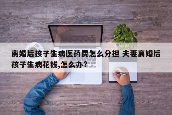 离婚后孩子生病医药费怎么分担 夫妻离婚后孩子生病花钱,怎么办?