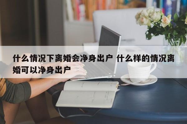 什么情况下离婚会净身出户 什么样的情况离婚可以净身出户