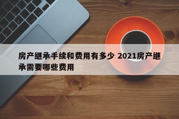 房产继承手续和费用有多少 2021房产继承需要哪些费用