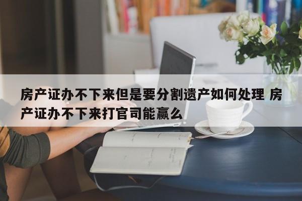 房产证办不下来但是要分割遗产如何处理 房产证办不下来打官司能赢么