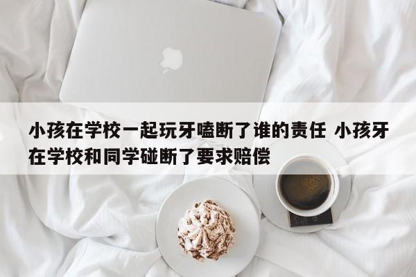 小孩在学校一起玩牙嗑断了谁的责任 小孩牙在学校和同学碰断了要求赔偿