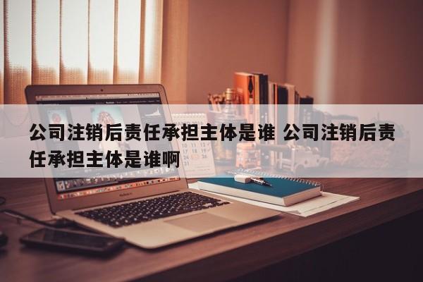 公司注销后责任承担主体是谁 公司注销后责任承担主体是谁啊