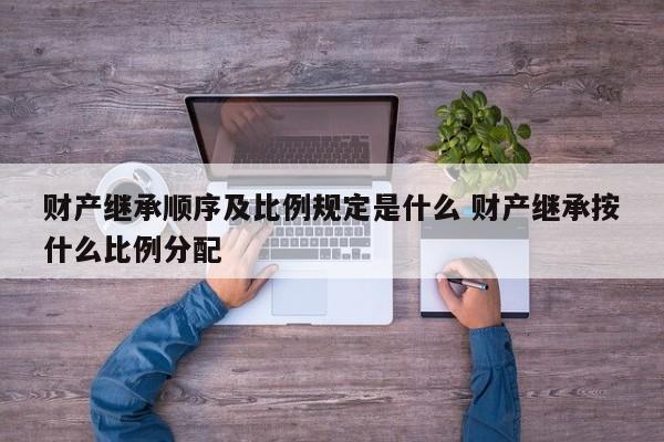 财产继承顺序及比例规定是什么 财产继承按什么比例分配