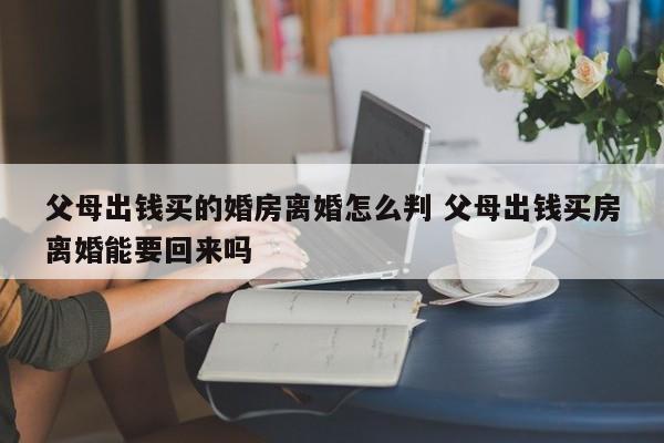 父母出钱买的婚房离婚怎么判 父母出钱买房离婚能要回来吗