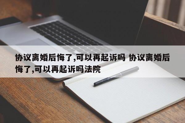 协议离婚后悔了,可以再起诉吗 协议离婚后悔了,可以再起诉吗法院