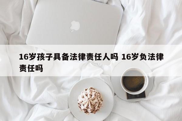 16岁孩子具备法律责任人吗 16岁负法律责任吗