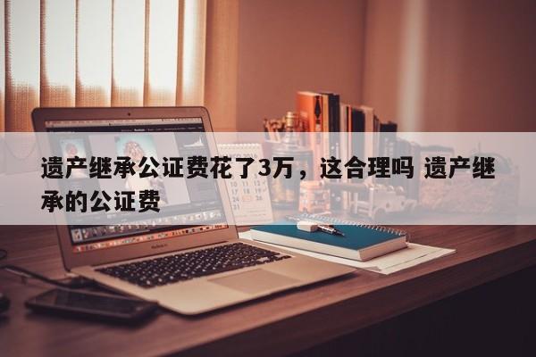 遗产继承公证费花了3万，这合理吗 遗产继承的公证费