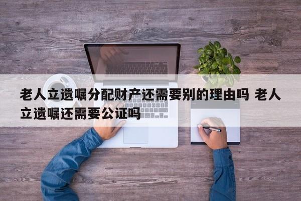 老人立遗嘱分配财产还需要别的理由吗 老人立遗嘱还需要公证吗