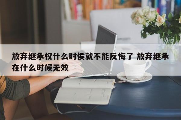 放弃继承权什么时侯就不能反悔了 放弃继承在什么时候无效