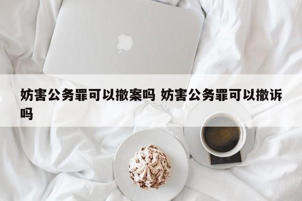 妨害公务罪可以撤案吗 妨害公务罪可以撤诉吗