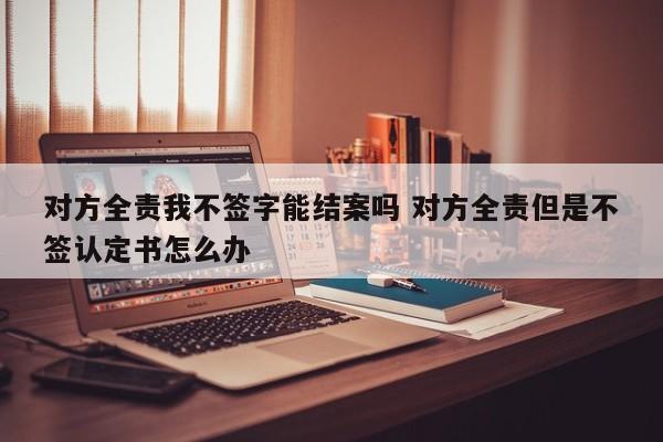 对方全责我不签字能结案吗 对方全责但是不签认定书怎么办