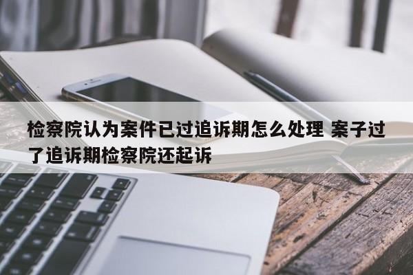 检察院认为案件已过追诉期怎么处理 案子过了追诉期检察院还起诉