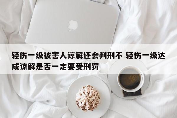 轻伤一级被害人谅解还会判刑不 轻伤一级达成谅解是否一定要受刑罚