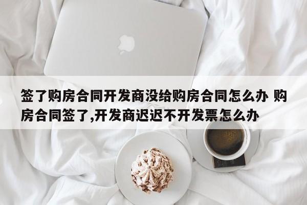 签了购房合同开发商没给购房合同怎么办 购房合同签了,开发商迟迟不开发票怎么办