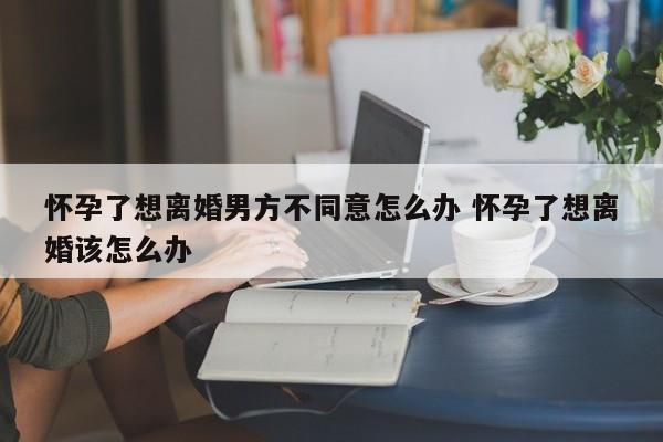 怀孕了想离婚男方不同意怎么办 怀孕了想离婚该怎么办