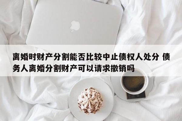 离婚时财产分割能否比较中止债权人处分 债务人离婚分割财产可以请求撤销吗