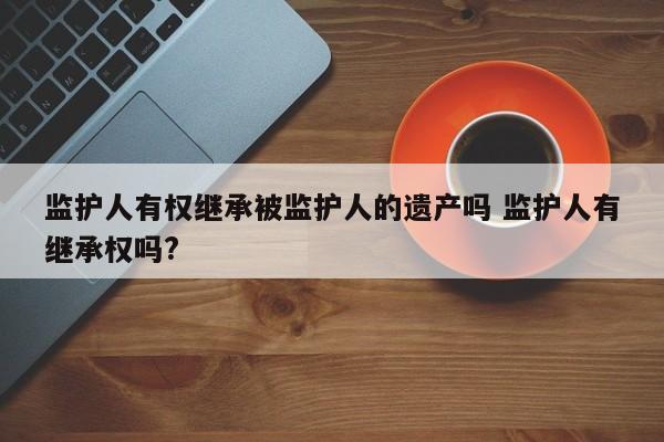 监护人有权继承被监护人的遗产吗 监护人有继承权吗?