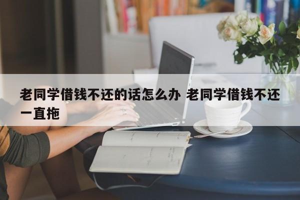 老同学借钱不还的话怎么办 老同学借钱不还一直拖