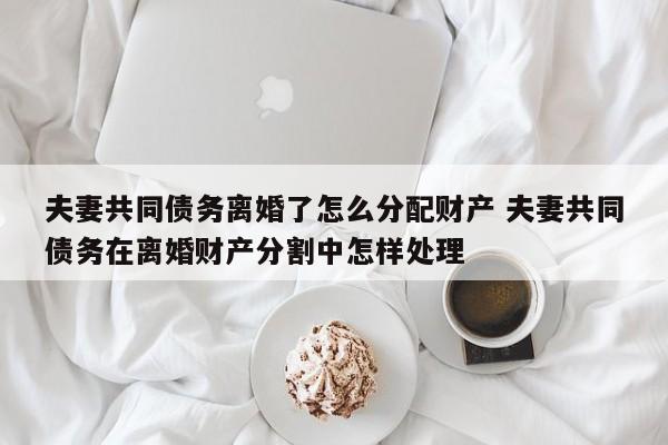 夫妻共同债务离婚了怎么分配财产 夫妻共同债务在离婚财产分割中怎样处理