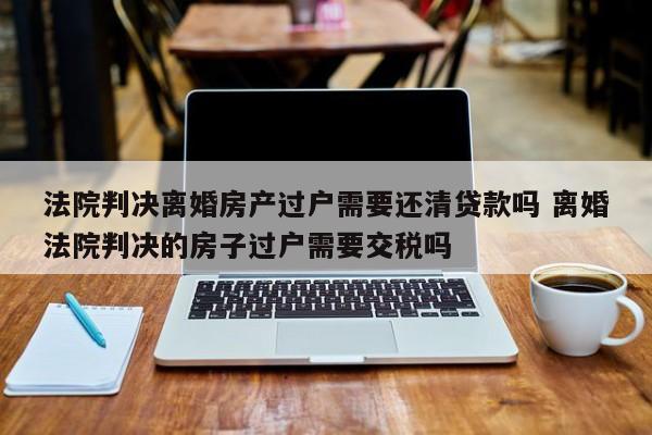 法院判决离婚房产过户需要还清贷款吗 离婚法院判决的房子过户需要交税吗