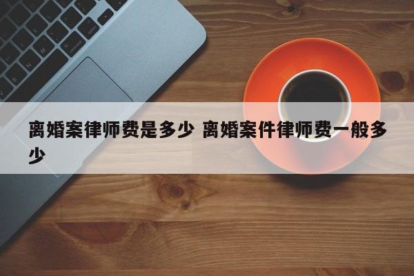 离婚案律师费是多少 离婚案件律师费一般多少