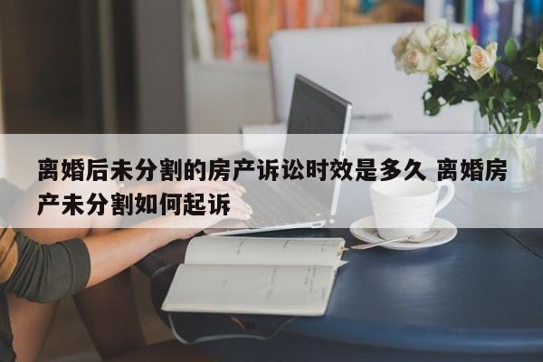 离婚后未分割的房产诉讼时效是多久 离婚房产未分割如何起诉