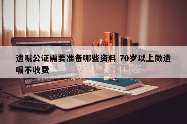 遗嘱公证需要准备哪些资料 70岁以上做遗嘱不收费