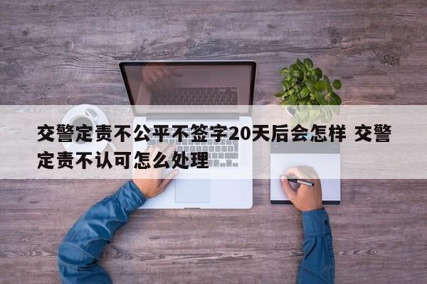 交警定责不公平不签字20天后会怎样 交警定责不认可怎么处理