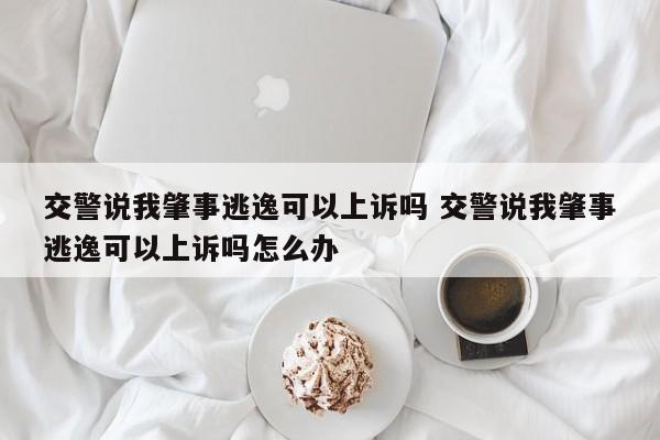 交警说我肇事逃逸可以上诉吗 交警说我肇事逃逸可以上诉吗怎么办