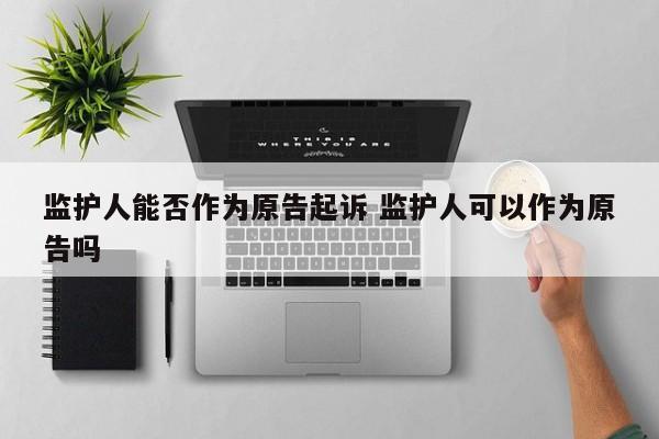 监护人能否作为原告起诉 监护人可以作为原告吗