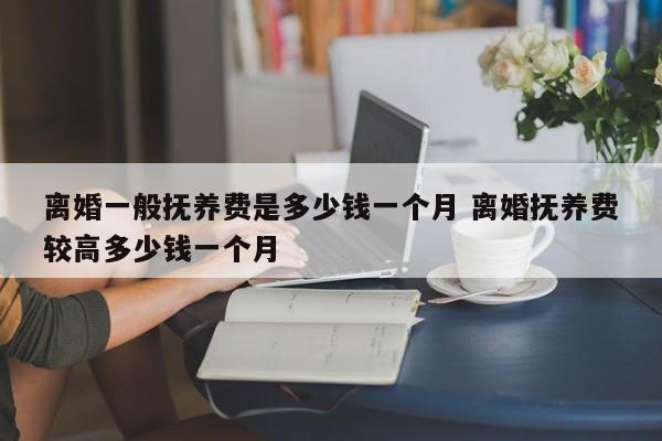 离婚一般抚养费是多少钱一个月 离婚抚养费较高多少钱一个月