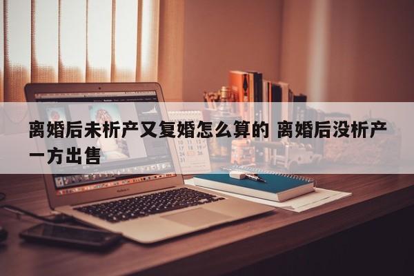 离婚后未析产又复婚怎么算的 离婚后没析产一方出售