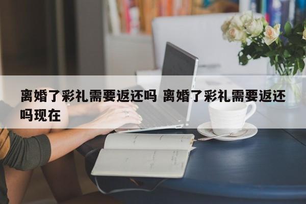 离婚了彩礼需要返还吗 离婚了彩礼需要返还吗现在