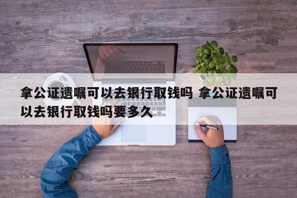 拿公证遗嘱可以去银行取钱吗 拿公证遗嘱可以去银行取钱吗要多久