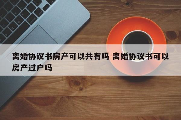 离婚协议书房产可以共有吗 离婚协议书可以房产过户吗